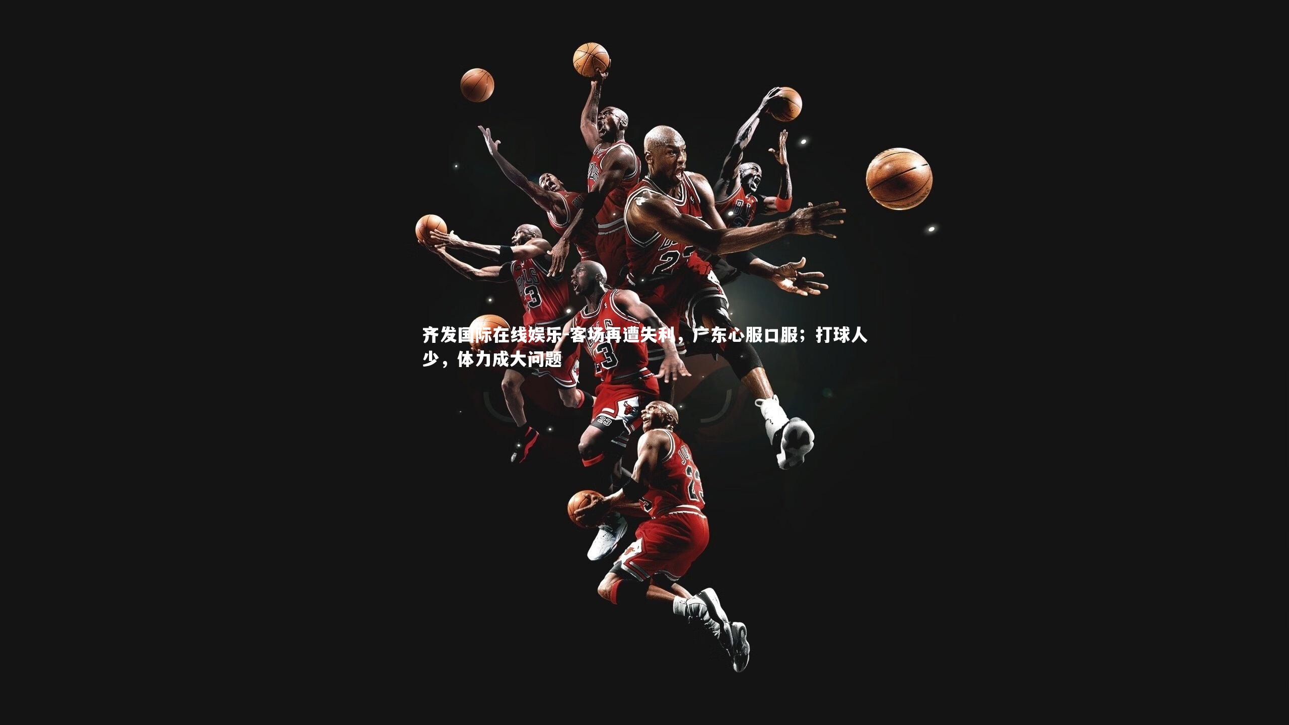 齐发国际在线娱乐-客场再遭失利，广东心服口服；打球人少，体力成大问题